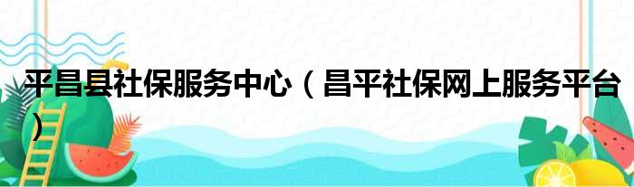 平昌县社保服务中心（昌平社保网上服务平台）