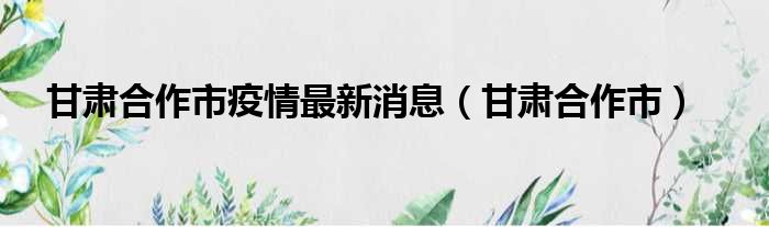 甘肃合作市疫情最新消息（甘肃合作市）
