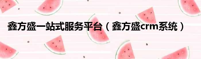 鑫方盛一站式服务平台（鑫方盛crm系统）