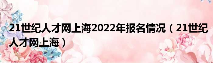 21世纪人才网上海2022年报名情况（21世纪人才网上海）