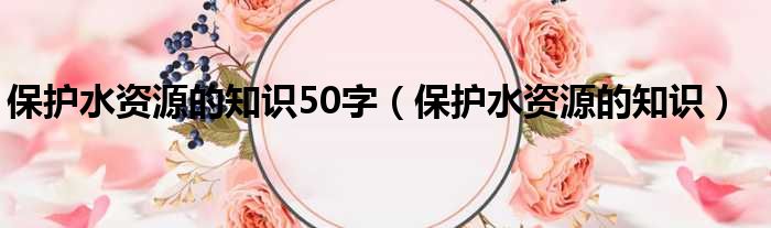 保护水资源的知识50字（保护水资源的知识）