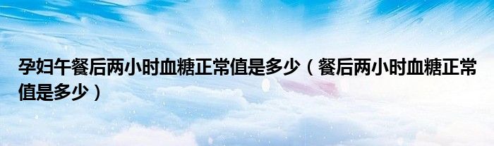孕妇午餐后两小时血糖正常值是多少（餐后两小时血糖正常值是多少）