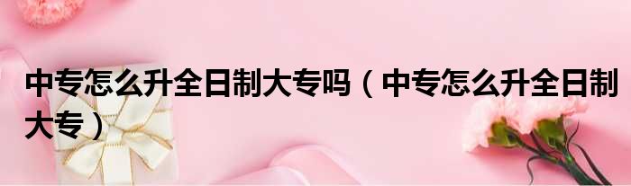 中专怎么升全日制大专吗（中专怎么升全日制大专）