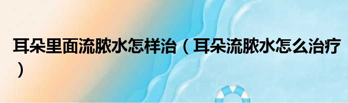 耳朵里面流脓水怎样治（耳朵流脓水怎么治疗）