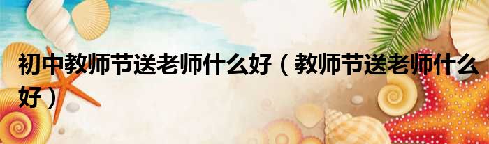 初中教师节送老师什么好（教师节送老师什么好）
