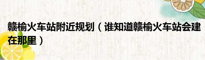 赣榆火车站附近规划（谁知道赣榆火车站会建在那里）