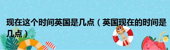 现在这个时间英国是几点（英国现在的时间是几点）