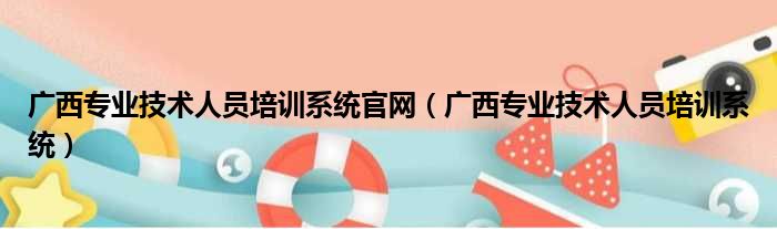 广西专业技术人员培训系统官网（广西专业技术人员培训系统）