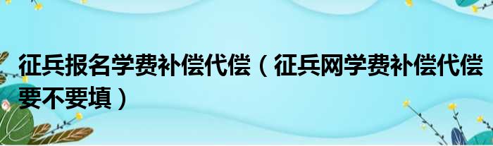 征兵报名学费补偿代偿（征兵网学费补偿代偿要不要填）