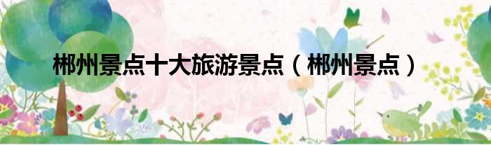 郴州景点十大旅游景点（郴州景点）