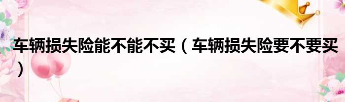 车辆损失险能不能不买（车辆损失险要不要买）