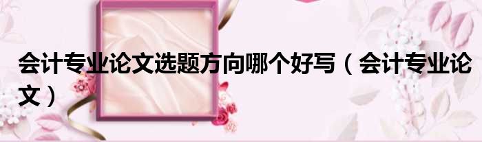 会计专业论文选题方向哪个好写（会计专业论文）