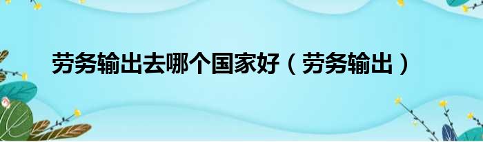 劳务输出去哪个国家好（劳务输出）