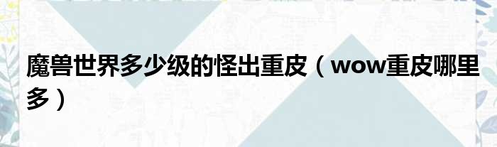 魔兽世界多少级的怪出重皮（wow重皮哪里多）