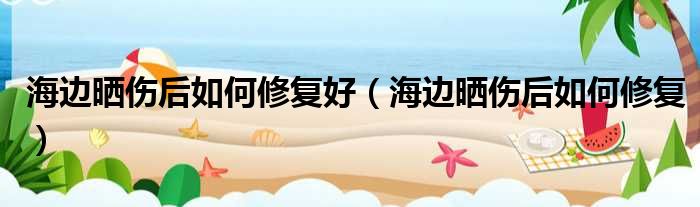 海边晒伤后如何修复好（海边晒伤后如何修复）