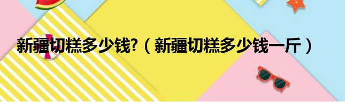新疆切糕多少钱?（新疆切糕多少钱一斤）
