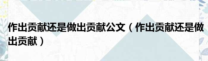 作出贡献还是做出贡献公文（作出贡献还是做出贡献）
