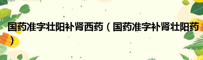 国药准字壮阳补肾西药（国药准字补肾壮阳药）