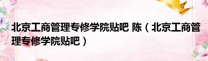 北京工商管理专修学院贴吧 陈（北京工商管理专修学院贴吧）