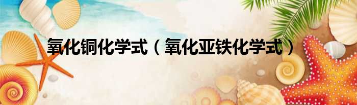 氧化铜化学式（氧化亚铁化学式）