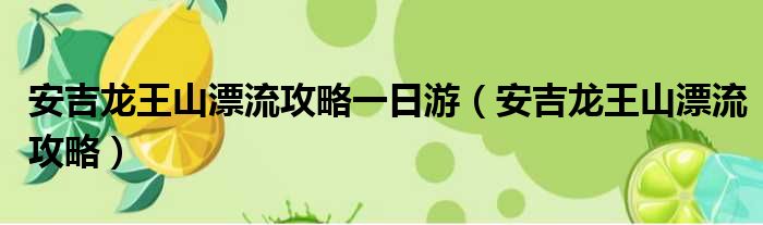 安吉龙王山漂流攻略一日游（安吉龙王山漂流攻略）