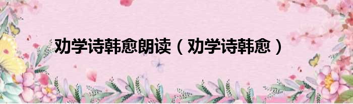 劝学诗韩愈朗读（劝学诗韩愈）