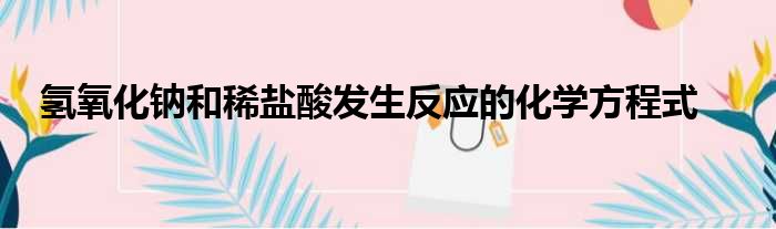 氢氧化钠和稀盐酸发生反应的化学方程式