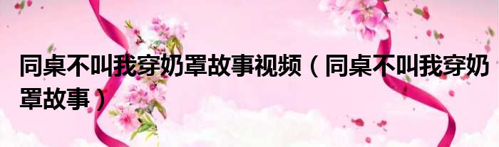同桌不叫我穿奶罩故事视频（同桌不叫我穿奶罩故事）