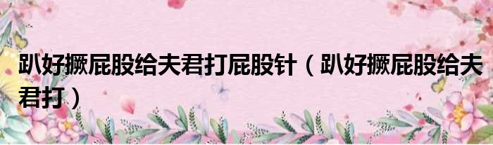 趴好撅屁股给夫君打屁股针（趴好撅屁股给夫君打）