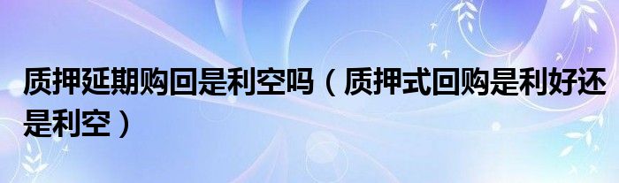 质押延期购回是利空吗（质押式回购是利好还是利空）