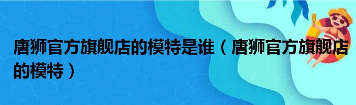 唐狮官方旗舰店的模特是谁（唐狮官方旗舰店的模特）
