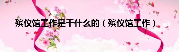 殡仪馆工作是干什么的（殡仪馆工作）