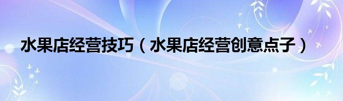水果店经营技巧（水果店经营创意点子）