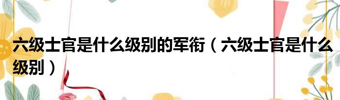 六级士官是什么级别的军衔（六级士官是什么级别）