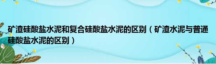 矿渣硅酸盐水泥和复合硅酸盐水泥的区别（矿渣水泥与普通硅酸盐水泥的区别）