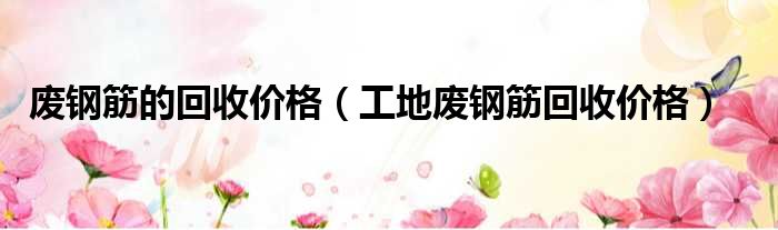 废钢筋的回收价格（工地废钢筋回收价格）