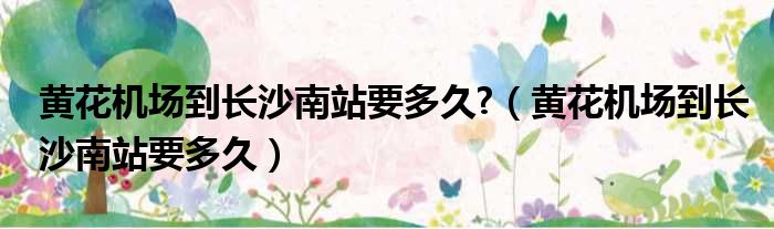 黄花机场到长沙南站要多久?（黄花机场到长沙南站要多久）