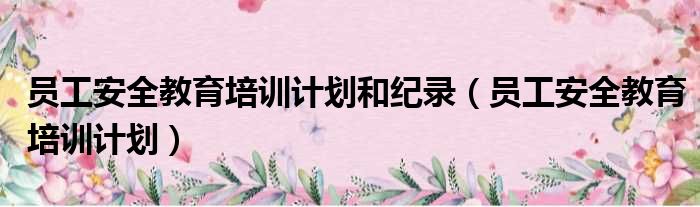 员工安全教育培训计划和纪录（员工安全教育培训计划）