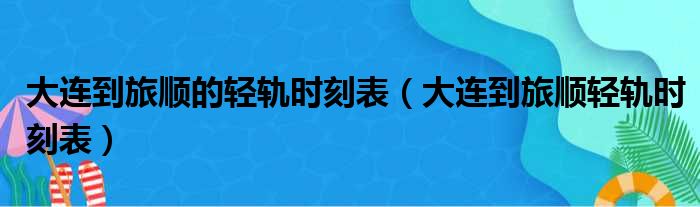 大连到旅顺的轻轨时刻表（大连到旅顺轻轨时刻表）