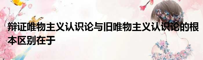 辩证唯物主义认识论与旧唯物主义认识论的根本区别在于