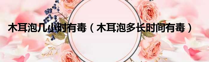 木耳泡几小时有毒（木耳泡多长时间有毒）