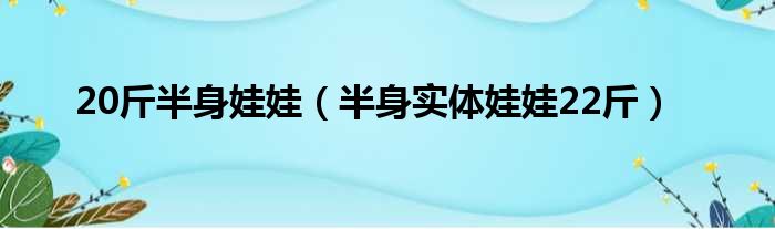 20斤半身娃娃（半身实体娃娃22斤）
