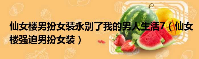 仙女楼男扮女装永别了我的男人生活7（仙女楼强迫男扮女装）