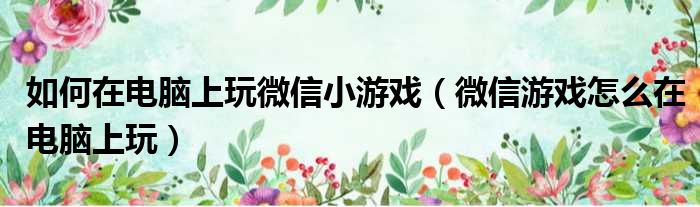 如何在电脑上玩微信小游戏（微信游戏怎么在电脑上玩）