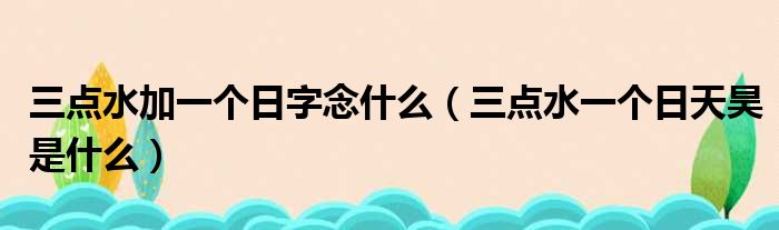 三点水加一个日字念什么（三点水一个日天昊是什么）