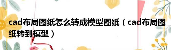 cad布局图纸怎么转成模型图纸（cad布局图纸转到模型）
