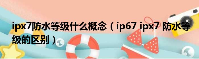 ipx7防水等级什么概念（ip67 ipx7 防水等级的区别）