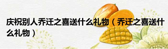 庆祝别人乔迁之喜送什么礼物（乔迁之喜送什么礼物）