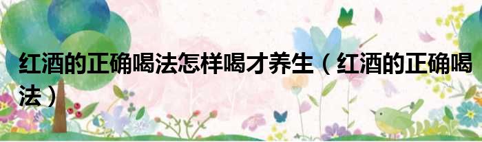 红酒的正确喝法怎样喝才养生（红酒的正确喝法）