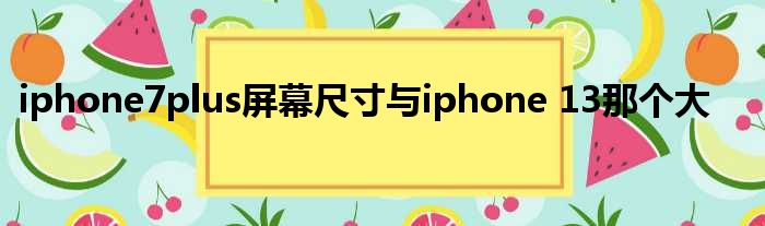 iphone7plus屏幕尺寸与iphone 13那个大
